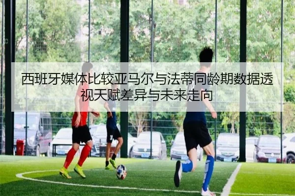西班牙媒体比较亚马尔与法蒂同龄期数据透视天赋差异与未来走向